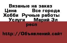 Вязаные на заказ › Цена ­ 800 - Все города Хобби. Ручные работы » Услуги   . Марий Эл респ.